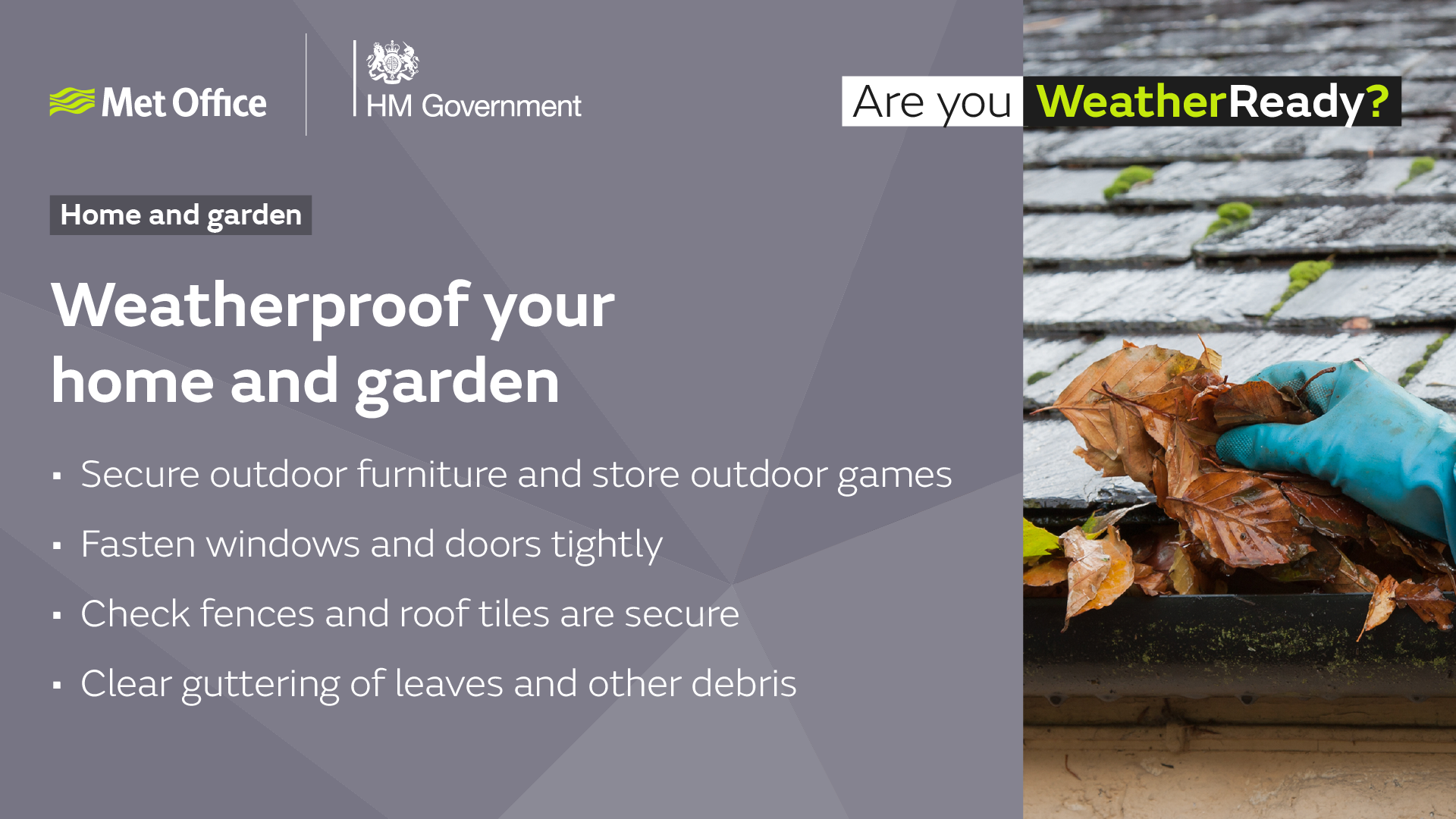 Weatherproof your home and garden. Secure outdoor furniture and store outdoor games. Fasten windows and doors tightly. Check fences and roof tiles are secure. Clear guttering of leaves and other debris .